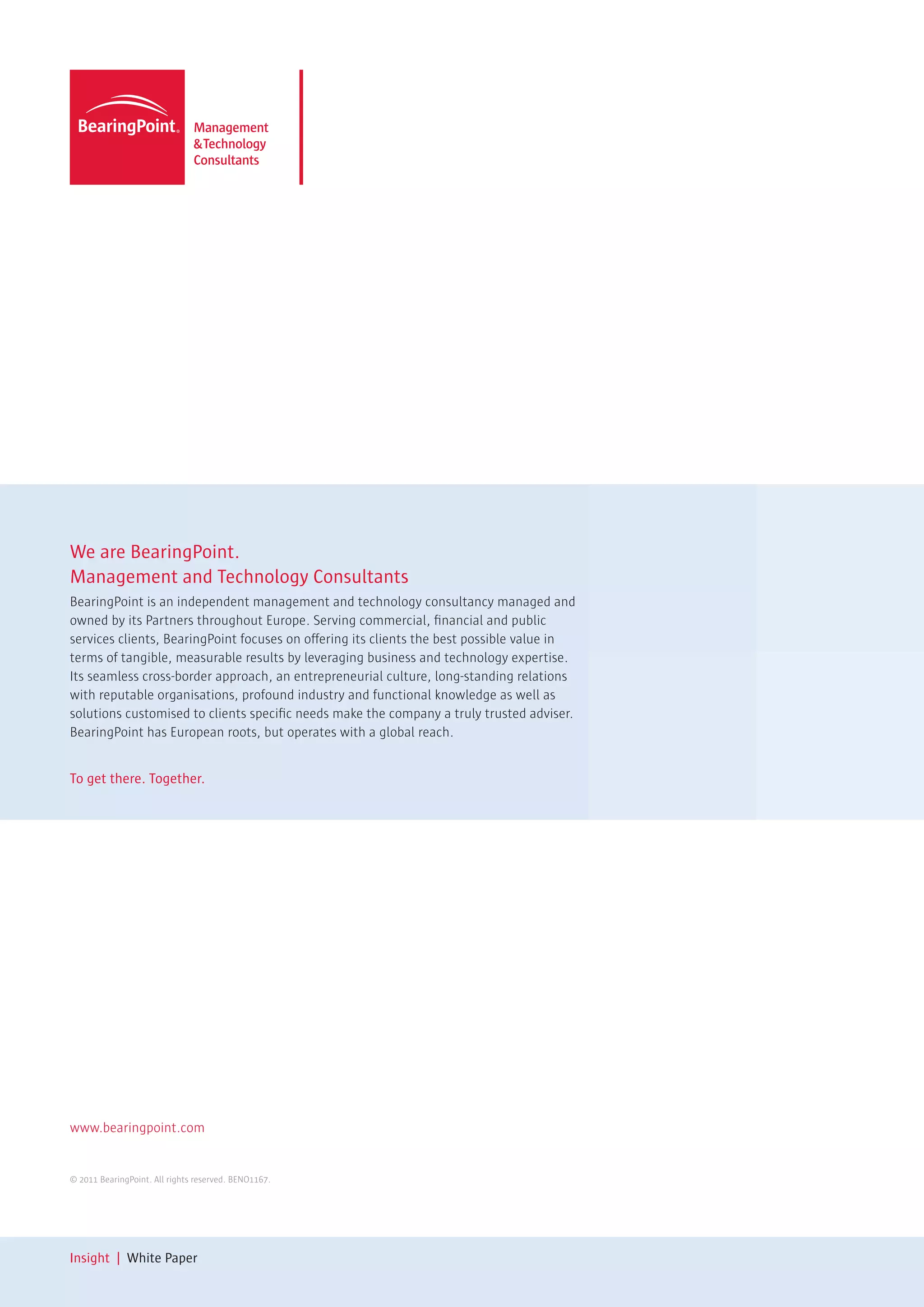 We are BearingPoint.
Management and Technology Consultants
BearingPoint is an independent management and technology consultancy managed and
owned by its Partners throughout Europe. Serving commercial, financial and public
services clients, BearingPoint focuses on offering its clients the best possible value in
terms of tangible, measurable results by leveraging business and technology expertise.
Its seamless cross-border approach, an entrepreneurial culture, long-standing relations
with reputable organisations, profound industry and functional knowledge as well as
solutions customised to clients specific needs make the company a truly trusted adviser.
BearingPoint has European roots, but operates with a global reach.


To get there. Together.




www.bearingpoint.com


© 2011 BearingPoint. All rights reserved. BENO1167.




Insight | White Paper
 