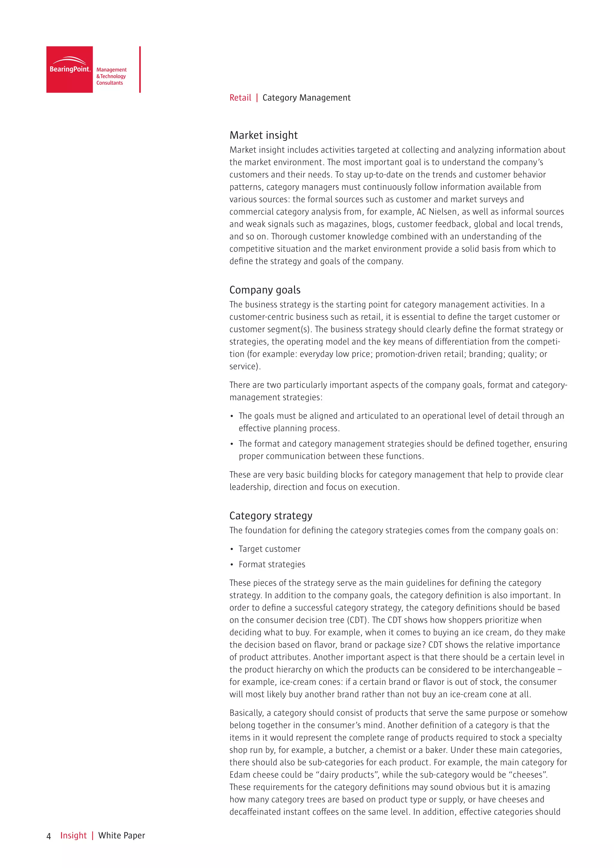 Retail | Category Management



                            Market insight
                            Market insight includes activities targeted at collecting and analyzing information about
                            the market environment. The most important goal is to understand the company’s
                            customers and their needs. To stay up-to-date on the trends and customer behavior
                            patterns, category managers must continuously follow information available from
                            various sources: the formal sources such as customer and market surveys and
                            commercial category analysis from, for example, AC Nielsen, as well as informal sources
                            and weak signals such as magazines, blogs, customer feedback, global and local trends,
                            and so on. Thorough customer knowledge combined with an understanding of the
                            competitive situation and the market environment provide a solid basis from which to
                            define the strategy and goals of the company.


                            Company goals
                            The business strategy is the starting point for category management activities. In a
                            customer-centric business such as retail, it is essential to define the target customer or
                            customer segment(s). The business strategy should clearly define the format strategy or
                            strategies, the operating model and the key means of differentiation from the competi-
                            tion (for example: everyday low price; promotion-driven retail; branding; quality; or
                            service).

                            There are two particularly important aspects of the company goals, format and category-
                            management strategies:

                            •	 The	goals	must	be	aligned	and	articulated	to	an	operational	level	of	detail	through	an	
                               effective planning process.
                            •	 The	format	and	category	management	strategies	should	be	defined	together,	ensuring	
                               proper communication between these functions.

                            These are very basic building blocks for category management that help to provide clear
                            leadership, direction and focus on execution.


                            Category strategy
                            The foundation for defining the category strategies comes from the company goals on:

                            •	 Target	customer
                            •	 Format	strategies

                            These pieces of the strategy serve as the main guidelines for defining the category
                            strategy. In addition to the company goals, the category definition is also important. In
                            order to define a successful category strategy, the category definitions should be based
                            on the consumer decision tree (CDT). The CDT shows how shoppers prioritize when
                            deciding what to buy. For example, when it comes to buying an ice cream, do they make
                            the decision based on flavor, brand or package size? CDT shows the relative importance
                            of product attributes. Another important aspect is that there should be a certain level in
                            the product hierarchy on which the products can be considered to be interchangeable –
                            for example, ice-cream cones: if a certain brand or flavor is out of stock, the consumer
                            will most likely buy another brand rather than not buy an ice-cream cone at all.

                            Basically, a category should consist of products that serve the same purpose or somehow
                            belong together in the consumer’s mind. Another definition of a category is that the
                            items in it would represent the complete range of products required to stock a specialty
                            shop run by, for example, a butcher, a chemist or a baker. Under these main categories,
                            there should also be sub-categories for each product. For example, the main category for
                            Edam cheese could be “dairy products”, while the sub-category would be “cheeses”.
                            These requirements for the category definitions may sound obvious but it is amazing
                            how many category trees are based on product type or supply, or have cheeses and
                            decaffeinated instant coffees on the same level. In addition, effective categories should

4   Insight | White Paper
 