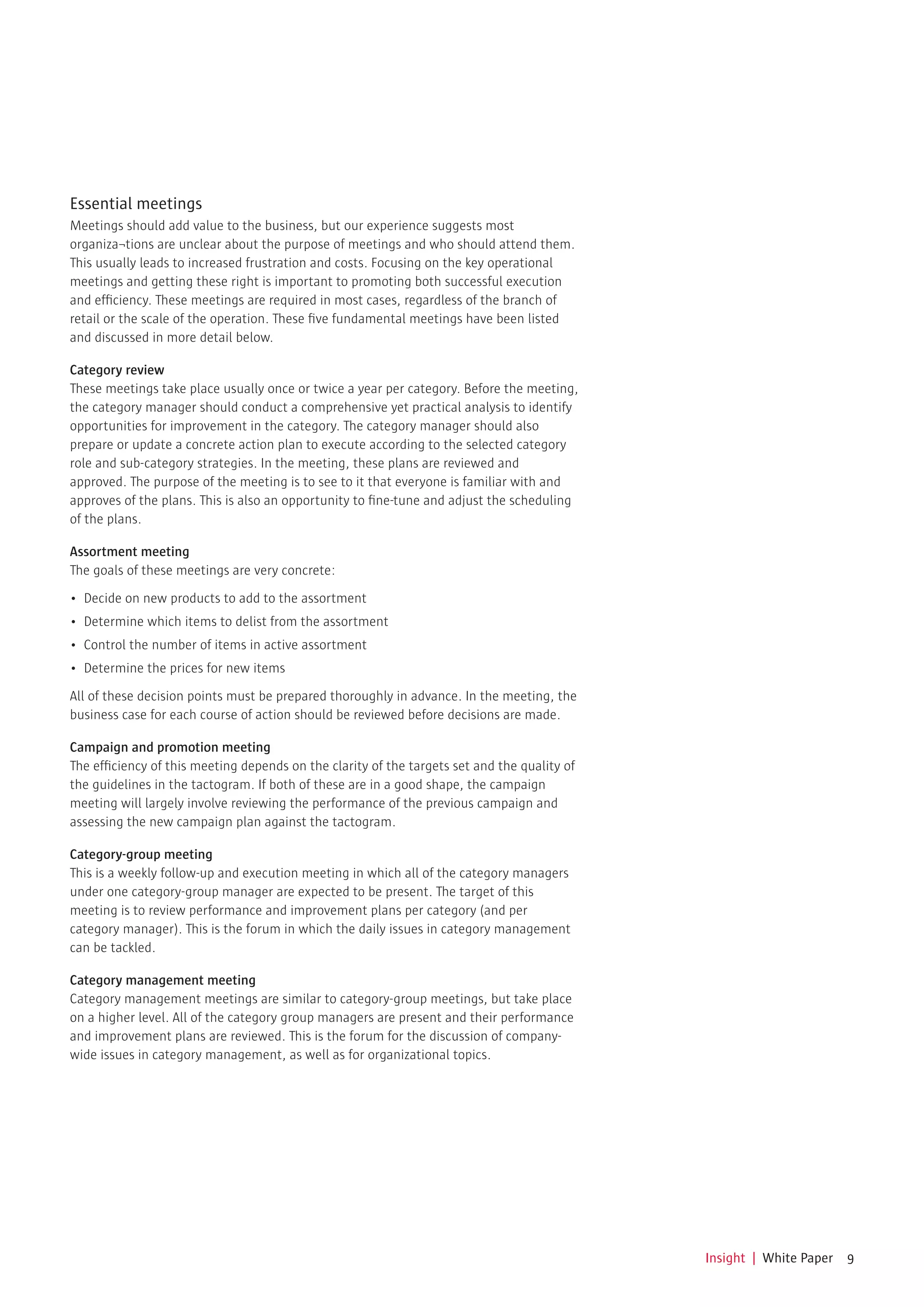 Essential meetings
Meetings should add value to the business, but our experience suggests most
organiza¬tions are unclear about the purpose of meetings and who should attend them.
This usually leads to increased frustration and costs. Focusing on the key operational
meetings and getting these right is important to promoting both successful execution
and efficiency. These meetings are required in most cases, regardless of the branch of
retail or the scale of the operation. These five fundamental meetings have been listed
and discussed in more detail below.

Category review
These meetings take place usually once or twice a year per category. Before the meeting,
the category manager should conduct a comprehensive yet practical analysis to identify
opportunities for improvement in the category. The category manager should also
prepare or update a concrete action plan to execute according to the selected category
role and sub-category strategies. In the meeting, these plans are reviewed and
approved. The purpose of the meeting is to see to it that everyone is familiar with and
approves of the plans. This is also an opportunity to fine-tune and adjust the scheduling
of the plans.

Assortment meeting
The goals of these meetings are very concrete:

•	 Decide	on	new	products	to	add	to	the	assortment
•	 Determine	which	items	to	delist	from	the	assortment
•	 Control	the	number	of	items	in	active	assortment
•	 Determine	the	prices	for	new	items

All of these decision points must be prepared thoroughly in advance. In the meeting, the
business case for each course of action should be reviewed before decisions are made.

Campaign and promotion meeting
The efficiency of this meeting depends on the clarity of the targets set and the quality of
the guidelines in the tactogram. If both of these are in a good shape, the campaign
meeting will largely involve reviewing the performance of the previous campaign and
assessing the new campaign plan against the tactogram.

Category-group meeting
This is a weekly follow-up and execution meeting in which all of the category managers
under one category-group manager are expected to be present. The target of this
meeting is to review performance and improvement plans per category (and per
category manager). This is the forum in which the daily issues in category management
can be tackled.

Category management meeting
Category management meetings are similar to category-group meetings, but take place
on a higher level. All of the category group managers are present and their performance
and improvement plans are reviewed. This is the forum for the discussion of company-
wide issues in category management, as well as for organizational topics.




                                                                                              Insight | White Paper 9
 