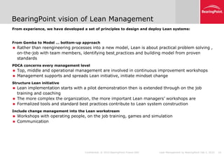 BearingPoint vision of Lean Management
From experience, we have developed a set of principles to design and deploy Lean systems:
•




From Gemba to Model … bottom-up approach
•




       Rather than reengineering processes into a new model, Lean is about practical problem solving ,
        on-the-job with team members, identifying best practices and building model from proven
        standards
PDCA concerns every management level
•




       Top, middle and operational management are involved in continuous improvement workshops
       Management supports and spreads Lean initiative, initiate mindset change
Structure Lean initiative
•




       Lean implementation starts with a pilot demonstration then is extended through on the job
        training and coaching
       The more complex the organization, the more important Lean managers’ workshops are
       Formalized tools and standard best practices contribute to Lean system construction
Include change management into the Lean workstream
•




       Workshops with operating people, on the job training, games and simulation
       Communication




                                         Confidential. © 2010 BearingPoint France SAS   Lean Management by BearingPoint Feb 5, 2010   10
 
