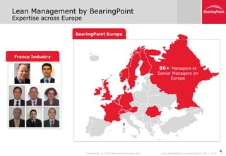 Lean Management by BearingPoint
Expertise across Europe

                    BearingPoint Europe




France Industry

                                                                         80+ Managers et
                                                                         Senior Managers en
                                                                               Europe




                                                                                                                        4
                          Confidential. © 2010 BearingPoint France SAS    Lean Management by BearingPoint Feb 5, 2010   4
 