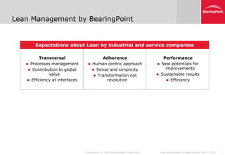 Lean Management by BearingPoint


       Expectations about Lean by industrial and service companies

         Transversal                       Adherence                              Performance
    Processes management            Human centric approach                    New potentials for
     Contribution to global           Sense and simplicity                       improvements
              value                     Transformation not                     Sustainable results
    Efficiency at interfaces                revolution                              Efficiency




                                Confidential. © 2010 BearingPoint France SAS    Lean Management by BearingPoint Feb 5, 2010   7
 