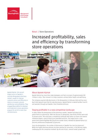 Retail | Store Operations

                                       Increased profitability, sales
                                       and efficiency by transforming
                                       store operations




Apotek Hjärtat, the second-            About Apotek Hjärtat
largest actor on Sweden’s
                                       Apotek Hjärtat has more than 2300 employees and had a turnover of approximately SEK
recently deregulated pharmacy
                                       7 billion in 2011. Their mission is to help customers achieve better health and well-being.
market, sought to improve
customer service and efficiency in     The company acquired 206 pharmacies in the deregulation in February 2010 and has since
stores to increase customer            April 2010 opened more than 65 new pharmacies. Apotek Hjärtat is owned by Altor Fund III
satisfaction and profitability. They   and operates through-out Sweden, from Tomelilla to Kiruna.
engaged BearingPoint to develop
and implement a store operations
program for all of its more than       Staying profitable in a new competitive landscape
270 pharmacies.                        In 2009, before the deregulation of the pharmacy market, Sweden had about 929
                                       government-run pharmacies. After the decision to deregulate, two-thirds of these were sold
                                       to private actors. The result was a competitive landscape with about 10 chains and several
                                       individual players, many of them pure greenfield ventures. The largest actor is now
                                       government-owned Apoteket AB (36 percent market share), followed by Apotek Hjärtat (21
                                       percent) and Kronans Droghandel (14 percent).

                                       Since the deregulation, the number of pharmacies in Sweden has risen by 34 percent1 .
                                       While the higher pharmacy density has been positive for consumers, it has become highly
                                       challenging for the companies involved. By the end of 2011, overall market growth had

Insight | Case Study
 