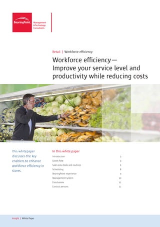 Retail | Workforce efficiency

                          Workforce efficiency—
                          Improve your service level and
                          productivity while reducing costs




This whitepaper           In this white paper
discusses the key         Introduction                     3

enablers to enhance       Goods flow                       4

workforce efficiency in   Sales area tools and routines    6
                          Scheduling                       8
stores.
                          BearingPoint experience          9
                          Management system               10
                          Conclusions                     11
                          Contact persons                 11




Insight | White Paper
 
