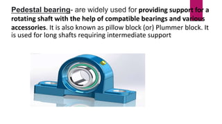 Pedestal bearing- are widely used for providing support for a
rotating shaft with the help of compatible bearings and various
accessories. It is also known as pillow block (or) Plummer block. It
is used for long shafts requiring intermediate support
 