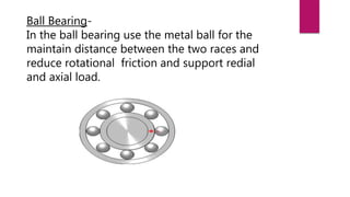 Ball Bearing-
In the ball bearing use the metal ball for the
maintain distance between the two races and
reduce rotational friction and support redial
and axial load.
 