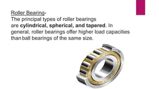 Roller Bearing-
The principal types of roller bearings
are cylindrical, spherical, and tapered. In
general, roller bearings offer higher load capacities
thanball bearings of the same size.
 
