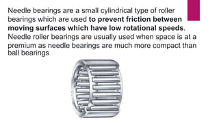 Needle bearings are a small cylindrical type of roller
bearings which are used to prevent friction between
moving surfaces which have low rotational speeds.
Needle roller bearings are usually used when space is at a
premium as needle bearings are much more compact than
ball bearings
 