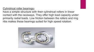 Cylindrical roller bearings-
have a simple structure with their cylindrical rollers in linear
contact with the raceways. They offer high load capacity under
primarily radial loads. Low friction between the rollers and ring
ribs makes these bearings suited for high speed rotation.
 