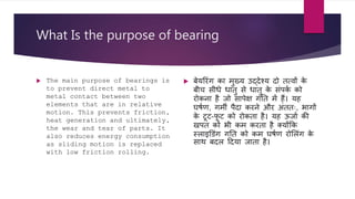 What Is the purpose of bearing
 The main purpose of bearings is
to prevent direct metal to
metal contact between two
elements that are in relative
motion. This prevents friction,
heat generation and ultimately,
the wear and tear of parts. It
also reduces energy consumption
as sliding motion is replaced
with low friction rolling.
 िेयररिंग का मुख्य उद्देश्य दो तत्वों क
े
िीच सीधे धातु से धातु क
े सिंपक
ा को
रोकना है जो सापेक्ष गतत में हैं। यह
घर्ाण, गमी पैदा करने और अिंततः, भागों
क
े टूट-फ
ू ट को रोकता है। यह ऊजाा की
खपत को भी कम करता है क्योंकक
स्िाइड िंग गतत को कम घर्ाण रोलििंग क
े
सार् िदि हदया जाता है।
 