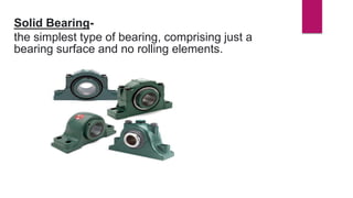 Solid Bearing-
the simplest type of bearing, comprising just a
bearing surface and no rolling elements.
 