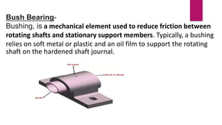 Bush Bearing-
Bushing, is a mechanical element used to reduce friction between
rotating shafts and stationary support members. Typically, a bushing
relies on soft metal or plastic and an oil film to support the rotating
shaft on the hardened shaft journal.
 