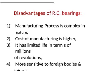 Disadvantages of R.C. bearings:
1) Manufacturing Process is complex in
nature,
2) Cost of manufacturing is higher,
3) It has limited life in term s of
millions
of revolutions,
4) More sensitive to foreign bodies &
 