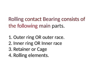 Rolling contact Bearing consists of
the following main parts.
1. Outer ring OR outer race.
2. Inner ring OR Inner race
3. Retainer or Cage
4. Rolling elements.
 