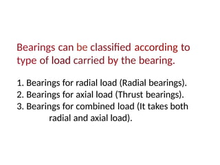 Bearings can be classified according to
type of load carried by the bearing.
1. Bearings for radial load (Radial bearings).
2. Bearings for axial load (Thrust bearings).
3. Bearings for combined load (It takes both
radial and axial load).
 