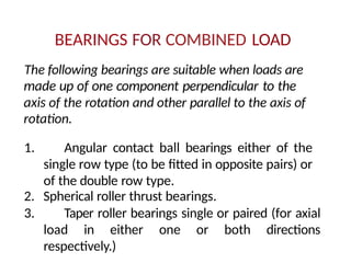 BEARINGS FOR COMBINED LOAD
The following bearings are suitable when loads are
made up of one component perpendicular to the
axis of the rotation and other parallel to the axis of
rotation.
1. Angular contact ball bearings either of the
single row type (to be fitted in opposite pairs) or
of the double row type.
2. Spherical roller thrust bearings.
3. Taper roller bearings single or paired (for axial
load in either one or both directions
respectively.)
 
