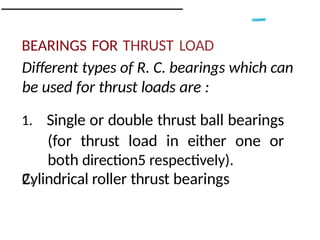 BEARINGS FOR THRUST LOAD
Different types of R. C. bearings which can
be used for thrust loads are :
1. Single or double thrust ball bearings
(for thrust load in either one or
both direction5 respectively).
Cylindrical roller thrust bearings
 