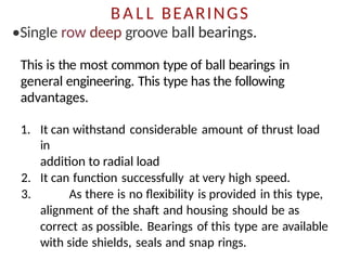 BA L L BEARINGS
•SingIe row deep groove ball bearings.
This is the most common type of ball bearings in
general engineering. This type has the following
advantages.
1. It can withstand considerable amount of thrust load
in
addition to radial load
2. It can function successfully at very high speed.
3. As there is no flexibility is provided in this type,
alignment of the shaft and housing should be as
correct as possible. Bearings of this type are available
with side shields, seals and snap rings.
 