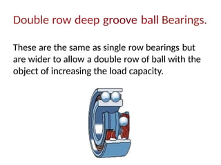 Double row deep groove ball Bearings.
These are the same as single row bearings but
are wider to allow a double row of ball with the
object of increasing the load capacity.
 