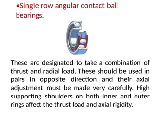 •SingIe row angular contact ball
bearings.
These are designated to take a combination of
thrust and radial load. These should be used in
pairs in opposite direction and their axial
adjustment must be made very carefully. High
supporting shoulders on both inner and outer
rings affect the thrust load and axial rigidity.
 