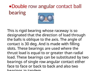 •DoubIe row angular contact ball
bearing
This is rigid bearing whose raceway is so
designated that the direction of load through
the balls is oblique to the axis. The angle of
contact is 30 deg. And is made with filling
slots. These bearings are used where the
thrust load is equal to or greater than radial
load. These bearings can be substituted by two
bearings of single row angular contact either
face to face or back to back and also two
 