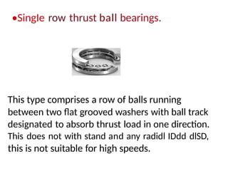 •SingIe row thrust ball bearings.
This type comprises a row of balls running
between two flat grooved washers with ball track
designated to absorb thrust load in one direction.
This does not with stand and any radidl IDdd dlSD,
this is not suitable for high speeds.
 
