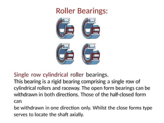Roller Bearings:
Single row cylindrical roller bearings.
This bearing is a rigid bearing comprising a single row of
cylindrical rollers and raceway. The open form bearings can be
withdrawn in both directions. Those of the half-closed form
can
be withdrawn in one direction only. Whilst the close forms type
serves to locate the shaft axially.
 