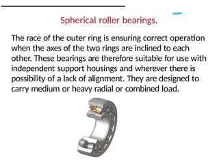 Spherical roller bearings.
The race of the outer ring is ensuring correct operation
when the axes of the two rings are inclined to each
other. These bearings are therefore suitable for use with
independent support housings and wherever there is
possibility of a lack of alignment. They are designed to
carry medium or heavy radial or combined load.
 