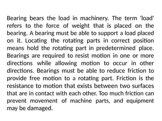 Bearing bears the load in machinery. The term 'load'
refers to the force of weight that is placed on the
bearing. A bearing must be able to support a load placed
on it. Locating the rotating parts in correct position
means hold the rotating part in predetermined place.
Bearings are required to resist motion in one or more
directions while allowing motion to occur in other
directions. Bearings must be able to reduce friction to
provide free motion to a rotating part. Friction is the
resistance to motion that exists between two surfaces
that are in contact with each other. Too much friction can
prevent movement of machine parts, and equipment
may be damaged.
 