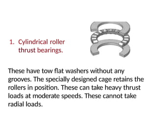 1. Cylindrical roller
thrust bearings.
These have tow flat washers without any
grooves. The specially designed cage retains the
rollers in position. These can take heavy thrust
loads at moderate speeds. These cannot take
radial loads.
 