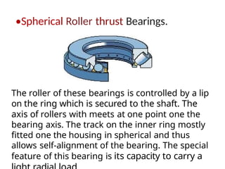 •Spherical Roller thrust Bearings.
The roller of these bearings is controlled by a lip
on the ring which is secured to the shaft. The
axis of rollers with meets at one point one the
bearing axis. The track on the inner ring mostly
fitted one the housing in spherical and thus
allows self-alignment of the bearing. The special
feature of this bearing is its capacity to carry a
 