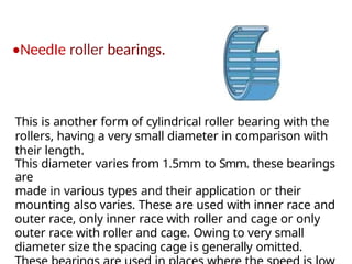 •NeedIe roller bearings.
This is another form of cylindrical roller bearing with the
rollers, having a very small diameter in comparison with
their length.
This diameter varies from 1.5mm to Smm. these bearings
are
made in various types and their application or their
mounting also varies. These are used with inner race and
outer race, only inner race with roller and cage or only
outer race with roller and cage. Owing to very small
diameter size the spacing cage is generally omitted.
 