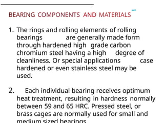 BEARING COMPONENTS AND MATERIALS
1. The rings and rolling elements of rolling
bearings are generally made form
through hardened high grade carbon
chromium steel having a high degree of
cleanliness. Or special applications case
hardened or even stainless steel may be
used.
2. Each individual bearing receives optimum
heat treatment, resulting in hardness normally
between 59 and 65 HRC. Pressed steel, or
brass cages are normally used for small and
 
