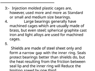 3
:
- Injection molded plastic cages are,
however, used more and more as Standard
or small and medium size bearings.
4. Large bearings generally have
machined cages which are usually made of
brass, but even steel; spherical graphite cast
iron and light alloys are used for machined
cages.
Shields are made of steel sheet only and
form a narrow gap with the inner ring. Seals
protect bearings better than shields do, but
the heat resulting from the friction between
seal lip and the inner ring will Reduce the
 