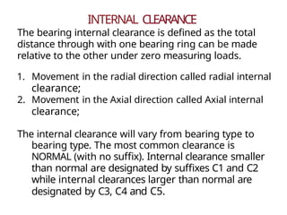 INTERNAL CLEARANCE
The bearing internal clearance is defined as the total
distance through with one bearing ring can be made
relative to the other under zero measuring loads.
1. Movement in the radial direction called radial internal
clearance;
2. Movement in the Axial direction called Axial internal
clearance;
The internal clearance will vary from bearing type to
bearing type. The most common clearance is
NORMAL (with no suffix). Internal clearance smaller
than normal are designated by suffixes C1 and C2
while internal clearances larger than normal are
designated by C3, C4 and C5.
 