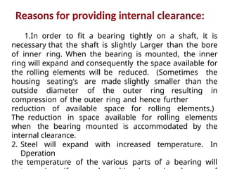 Reasons for providing internal clearance:
1.In order to fit a bearing tightly on a shaft, it is
necessary that the shaft is slightly Larger than the bore
of inner ring. When the bearing is mounted, the inner
ring will expand and consequently the space available for
the rolling elements will be reduced. (Sometimes the
housing seating's are made slightly smaller than the
outside diameter of the outer ring resulting in
compression of the outer ring and hence further
reduction of available space for rolling elements.)
The reduction in space available for rolling elements
when the bearing mounted is accommodated by the
internal clearance.
2. Steel will expand with increased temperature. In
Dperation
the temperature of the various parts of a bearing will
 