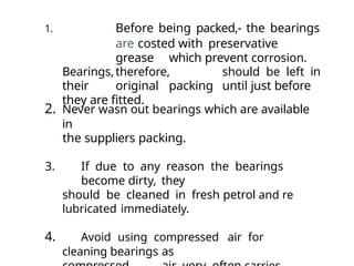 1. Before being packed,- the bearings
are costed with preservative
grease which prevent corrosion.
Bearings,therefore, should be left in
their original packing until just before
they are fitted.
2. Never wasn out bearings which are available
in
the suppliers packing.
3. If due to any reason the bearings
become dirty, they
should be cleaned in fresh petrol and re
lubricated immediately.
4. Avoid using compressed air for
cleaning bearings as
 