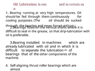 E
Oil Lubrication is con ned to certain ca
s:
1-. Bearing running at very high temperatures. Oil
should be fed through them continuously for
cooling purposes. (The oil should be sucked
through the bearing and never forced thfOU9h.)
2.Bearings fitted on the vertical shafts where it is
difficult to seal in the grease, so that drip-lubrication with
oil is preferable.
3.Bearing installed in machines which are
already lubricated with oil and in which it is
difficult to separate the lubrication of
bearings that of the other components of the
machine.
4. Self-aligning thrust roller bearings which are
almost
 