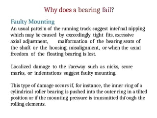 Why does a bearing fail?
An usual pattei'n of the running track suggest intei'na1 nipping
which may be caused by exceedingly tight fits, excessive
axial adjustment, malformation of the bearing seats of
the shaft or the housing, misalignment, or when the axial
freedom of the floating bearing is lost.
Localized damage to the i'aceway such as nicks, score
marks, or indentations suggest faulty mounting.
This type of damage occurs if, for instance, the inner ring of a
cylindrical roller bearing is pushed into the outer ring in a tilted
position or if the mounting pressure is transmitted thi'ough the
rolling elements.
 