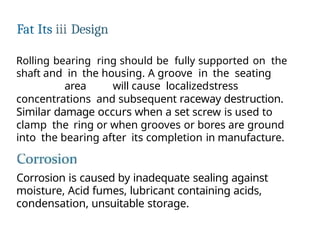 Fat Its iii Design
Rolling bearing ring should be fully supported on the
shaft and in the housing. A groove in the seating
area will cause localizedstress
concentrations and subsequent raceway destruction.
Similar damage occurs when a set screw is used to
clamp the ring or when grooves or bores are ground
into the bearing after its completion in manufacture.
Corrosion is caused by inadequate sealing against
moisture, Acid fumes, lubricant containing acids,
condensation, unsuitable storage.
 