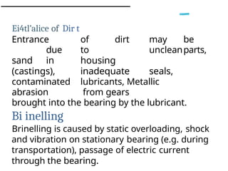 Ei4tl’alice of Dir t
Entrance of dirt may be
due to uncleanparts,
sand in housing
(castings), inadequate seals,
contaminated lubricants, Metallic
abrasion from gears
brought into the bearing by the lubricant.
Bi inelling
Brinelling is caused by static overloading, shock
and vibration on stationary bearing (e.g. during
transportation), passage of electric current
through the bearing.
 