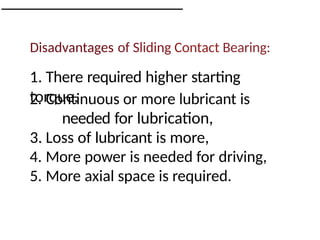 Disadvantages of Sliding Contact Bearing:
1. There required higher starting
torque,
2. Continuous or more lubricant is
needed for lubrication,
3. Loss of lubricant is more,
4. More power is needed for driving,
5. More axial space is required.
 