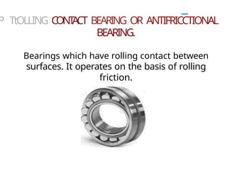 P TtOLLING CONT
ACT BEARING OR ANTIFRICCTIONAL
BEARING.
Bearings which have rolling contact between
surfaces. It operates on the basis of rolling
friction.
 