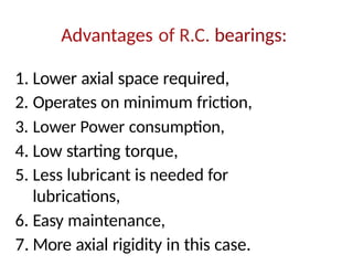 Advantages of R.C. bearings:
1. Lower axial space required,
2. Operates on minimum friction,
3. Lower Power consumption,
4. Low starting torque,
5. Less lubricant is needed for
lubrications,
6. Easy maintenance,
7. More axial rigidity in this case.
 