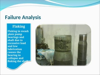 Failure Analysis
Flaking
Flaking in swash
plate pump
bearings and
shaft due to
excessive load
and low
lubrication
causes the
bearing to
collapse and
flaking the shaft.
 
