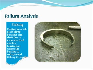 Failure Analysis
Flaking
Flaking in swash
plate pump
bearings and
shaft due to
excessive load
and low
lubrication
causes the
bearing to
collapse and
flaking the shaft.
 