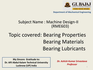 Topic covered: Bearing Properties
Bearing Materials
Bearing Lubricants
Department of Mechanical Engineering
Subject Name : Machine Design-II
(RME603)
Dr. Ashish Kumar Srivastava
Professor
1
My Sincere Gratitude to:
Dr. APJ Abdul Kalam Technical University
Lucknow (UP) India
 