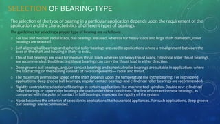 SELECTION OF BEARING-TYPE
The selection of the type of bearing in a particular application depends upon the requirement of the
application and the characteristics of different types of bearings.
The guidelines for selecting a proper type of bearing are as follows:
o For low and medium radial loads, ball bearings are used, whereas for heavy loads and large shaft diameters, roller
bearings are selected.
o Self-aligning ball bearings and spherical roller bearings are used in applications where a misalignment between the
axes of the shaft and housing is likely to exist.
o Thrust ball bearings are used for medium thrust loads whereas for heavy thrust loads, cylindrical roller thrust bearings
are recommended. Double acting thrust bearings can carry the thrust load in either direction.
o Deep groove ball bearings, angular contact bearings and spherical roller bearings are suitable in applications where
the load acting on the bearing consists of two components— radial and thrust.
o The maximum permissible speed of the shaft depends upon the temperature rise in the bearing. For high speed
applications, deep groove ball bearings, angular contact bearings and cylindrical roller bearings are recommended.
o Rigidity controls the selection of bearings in certain applications like machine tool spindles. Double row cylindrical
roller bearings or taper roller bearings are used under these conditions. The line of contact in these bearings, as
compared with the point of contact in ball bearings, improves the rigidity of the system.
o Noise becomes the criterion of selection in applications like household appliances. For such applications, deep groove
ball bearings are recommended.
 