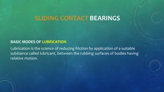 SLIDING CONTACT BEARINGS
BASIC MODES OF LUBRICATION
Lubrication is the science of reducing friction by application of a suitable
substance called lubricant, between the rubbing surfaces of bodies having
relative motion.
 