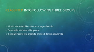 CLASSIFIED INTO FOLLOWING THREE GROUPS:
o Liquid lubricants like mineral or vegetable oils
o Semi-solid lubricants like grease
o Solid lubricants like graphite or molybdenum disulphide
 